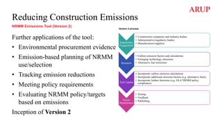 Stakeholder
Engagement
• Construction companies and industry bodies
• Administrative/regulatory bodies
• Manufacturers/suppliers
Research
• Carbon emission factors and calculations
• Emerging technology emissions
• Alternative fuel emissions
Tool Update
• Incorporate carbon emission calculations
• Incorporate additional emission factors (e.g. alternative fuels)
• Incorporate further functions (e.g. GLA NRMM policy
compliance)
Future
Maintenance
• Testing
• Feedback
• Publishing
Reducing Construction Emissions
NRMM Emissions Tool (Version 2)
Further applications of the tool:
• Environmental procurement evidence
• Emission-based planning of NRMM
use/selection
• Tracking emission reductions
• Meeting policy requirements
• Evaluating NRMM policy/targets
based on emissions
Inception of Version 2
Version 2 process
 