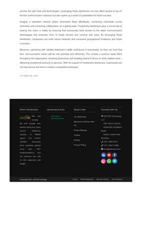 provide the right tools and technologies. Leveraging these distributors not only offers access to top­of­
the­line communication solutions but also opens up a world of possibilities for future success.
Imagine a seamless network where information flows effortlessly, connecting individuals across
continents and enhancing collaboration on a global scale. Trustworthy distributors play a crucial role in
making this vision a reality by ensuring that businesses have access to the latest communication
technologies that empower them to break barriers and connect with ease. By leveraging these
distributors, companies can build robust networks that transcend geographical limitations and foster
innovation.
Moreover, partnering with reliable distributors instills confidence in businesses, as they can trust that
their communication needs will be met promptly and efficiently. This creates a positive ripple effect
throughout the organization, boosting productivity and enabling teams to focus on what matters most –
delivering exceptional products or services. With the support of trustworthy distributors, businesses can
not only survive but thrive in today’s competitive landscape.
OCTOBER 28, 2023
Short Introduction
We are
among
the first people who
started deploying Open
source Telephony
solution in MENA
region. Our vendor
certified resources
have expertise gained
more than 100+
implementations and
our partners can rely
on this expertise and
insight.
There are no
upcoming events.
Upcoming Events Quick Links
Our Branches
Become a Partner with
Us
Press Release
Career
Events
Privacy Policy
Connect with Us
 DVCOM Technology
LLC
506, Atrium Centre,
Khalid Bin Al Waleed
Road,
Dubai, United Arab
Emirates
 +971 48873370
 +971 554711096
 info@datavoiz.com
© Copyright 2023 ­ DVCOM Technology Career Project Registration Become a Partner Demo Request
 