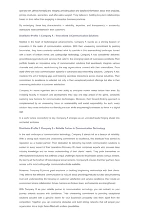 operate with utmost honesty and integrity, providing clear and detailed information about their products,
pricing structures, warranties, and after­sales support. They believe in building long­term relationships
based on trust rather than engaging in deceptive business practices.
By embodying these key characteristics – reliability, expertise, and transparency – trustworthy
distributors instill confidence in their customers
Distributor Profile 1: Company A – Innovations in Communication Solutions
Nestled in the heart of technological advancements, Company A stands as a shining beacon of
innovation in the realm of communication solutions. With their unwavering commitment to pushing
boundaries, they have constantly redefined what is possible in this ever­evolving landscape. Armed
with a team of brilliant minds and cutting­edge technology, Company A has consistently delivered
groundbreaking products and services that cater to the emerging needs of businesses worldwide.Their
portfolio boasts an impressive array of communication solutions that seamlessly integrate various
channels and platforms, revolutionizing the way organizations connect with their stakeholders. From
state­of­the­art voice communication systems to advanced data networking solutions, Company A has
mastered the art of bridging gaps and fostering seamless interactions across diverse industries. Their
commitment to excellence is reflected not only in their exceptional product offerings but also in their
unwavering dedication to customer satisfaction.
Company A’s secret ingredient lies in their ability to anticipate market needs before they arise. By
investing heavily in research and development, they stay one step ahead of the game, constantly
exploring new horizons for communication technologies. Moreover, their forward­thinking approach is
complemented by an unwavering focus on sustainability and social responsibility. As such, every
solution they create embodies eco­friendly practices while empowering businesses to thrive in a digital
age.
In a world where connectivity is key, Company A emerges as an unrivaled leader forging ahead into
uncharted territories
Distributor Profile 2: Company B – Reliable Partner in Communication Technology
In the vast landscape of communication technology, Company B stands tall as a beacon of reliability.
With a strong track record and unwavering commitment to excellence, this distributor has earned its
reputation as a trusted partner. Their dedication to delivering top­notch communication solutions is
evident in every aspect of their operations.Company B’s team comprises experts who possess deep
industry knowledge and an innate understanding of their clients’ needs. They pride themselves on
offering tailored solutions that address unique challenges faced by businesses across various sectors.
By staying at the forefront of technological advancements, Company B ensures that their partners have
access to the most cutting­edge communication tools available.
Moreover, Company B places great emphasis on building long­lasting relationships with their clients.
They believe that effective communication is not just about providing products but also about fostering
trust and understanding. By focusing on customer satisfaction and service excellence, they create an
environment where collaboration thrives, barriers are broken down, and networks are strengthened.
With Company B as your reliable partner in communication technology, you can embark on your
journey towards success with confidence. Their unwavering commitment to providing exceptional
solutions coupled with a genuine desire for your business’s prosperity sets them apart from the
competition. Together, you can overcome obstacles and build strong networks that will propel your
organization into a bright future filled with endless possibilities
 