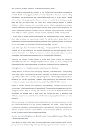 How to Choose the Right Distributor for Your Communication Needs
When it comes to choosing the right distributor for your communication needs, careful consideration is
essential. Start by assessing your specific requirements and objectives. Are you in search of cutting­
edge solutions that can revolutionize your communication infrastructure, or are you seeking a reliable
partner who can offer steady support and ensure seamless connectivity? Understanding your unique
needs will help you narrow down your options.Next, conduct thorough research on potential
distributors. Look for companies with a proven track record of delivering high­quality communication
solutions and fostering long­lasting relationships with their clients. Read customer testimonials and
reviews to gauge their reputation and level of customer satisfaction. Additionally, consider factors such
as the distributor’s industry experience, technical expertise, and ability to adapt to emerging trends.
It is also crucial to engage in direct communication with potential distributors. Arrange meetings or
phone calls to discuss your requirements in detail. This will allow you to assess their level of
understanding and enthusiasm towards meeting your specific needs while also providing an opportunity
for them to showcase their expertise and address any concerns you may have.
Lastly, don’t forget about the importance of building a strong rapport with the distributor. Opt for
someone who not only understands your technical requirements but also shares a similar vision for
growth and innovation in the field of communication solutions. A trustworthy distributor should be
committed to fostering a long­term partnership built on mutual trust and collaboration.
Remember that choosing the right distributor is not just about finding someone who ticks all the
technical boxes but also about finding a true partner who can support you on your journey towards
breaking barriers and building networks that will propel your organization towards future success.
Building Networks for Future Success: Leveraging Trustworthy Distributors
Building Networks for Future Success: Leveraging Trustworthy DistributorsIn today’s rapidly evolving
world, where effective communication is paramount, businesses must remain at the forefront of cutting­
edge solutions to thrive. This necessitates forging strong networks with trustworthy distributors who can
provide the right tools and technologies. Leveraging these distributors not only offers access to top­of­
the­line communication solutions but also opens up a world of possibilities for future success.
Imagine a seamless network where information flows effortlessly, connecting individuals across
continents and enhancing collaboration on a global scale. Trustworthy distributors play a crucial role in
making this vision a reality by ensuring that businesses have access to the latest communication
technologies that empower them to break barriers and connect with ease. By leveraging these
distributors, companies can build robust networks that transcend geographical limitations and foster
innovation.
Moreover, partnering with reliable distributors instills confidence in businesses, as they can trust that
their communication needs will be met promptly and efficiently. This creates a positive ripple effect
throughout the organization, boosting productivity and enabling teams to focus on what matters most –
delivering exceptional products or services. With the support of trustworthy distributors, businesses can
not only survive but thrive in today’s competitive landscape
Breaking Barriers, Building Networks: Get to Know the Trustworthy Distributors of Cutting­Edge
Communication Solutions
In this article, we delve into the realm of breaking barriers and building networks, taking you on a
journey to discover the trustworthy distributors of cutting­edge communication solutions. In a world
 