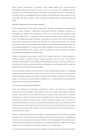 where effective communication is essential, finding reliable partners who provide top­notch
technological advancements becomes crucial. Join us as we uncover the challenges faced by
businesses in this ever­evolving landscape, shed light on the qualities to look for in a distributor, and
unveil the promise of unparalleled service and innovative solutions that these trusted distributors bring
to the table. Get ready to explore a world of limitless possibilities with our insightful discourse.(98
words)
What are Cutting­Edge Communication Solutions?
In the vast landscape of modern society, communication has taken center stage as an indispensable
aspect of human interaction. Cutting­edge communication solutions encompass a wide array of
technologies and platforms that revolutionize the way we connect and share information. From
advanced mobile devices to high­speed internet connectivity, these solutions transcend physical
barriers and bridge gaps between individuals, communities, and nations. At the heart of cutting­edge
communication solutions lies innovation that empowers us to break through barriers and establish
connections in ways previously unimaginable. Whether it is through seamless video conferencing, real­
time messaging applications, or ultra­fast data transfer capabilities, these advancements enable us to
communicate effortlessly across distances. They unite people from diverse backgrounds, fostering
understanding and collaboration on a global scale.
Moreover, cutting­edge communication solutions offer immense potential for societal progress by
enhancing education, healthcare services, business operations, and much more. They empower
individuals with knowledge at their fingertips while facilitating rapid access to life­saving resources in
remote areas. By embracing these transformative technologies, we unlock opportunities for growth and
development that can uplift communities worldwide.
In this ever­evolving digital era we find ourselves in today, understanding the nature of cutting­edge
communication solutions becomes paramount. By delving into their intricacies and exploring their
limitless possibilities together with trustworthy distributors who specialize in providing these innovative
solutions, we embark on a journey towards a brighter future – one where barriers are shattered and
networks are built upon trust and collaboration.
The Importance of Trustworthy Distributors
In the vast landscape of cutting­edge communication solutions, the importance of trustworthy
distributors cannot be overstated. These distributors serve as the reliable bridge between technology
providers and end­users, ensuring seamless access to innovative products and services. Trustworthy
distributors play a vital role in breaking barriers by facilitating communication advancements that propel
businesses and individuals towards greater success.A trustworthy distributor acts as a beacon of
integrity, offering peace of mind to both customers and technology providers. They meticulously vet the
solutions they offer, ensuring that only top­notch products pass their stringent quality control measures.
By doing so, they build trust with customers who rely on their expertise to make informed decisions for
their communication needs.
Moreover, trustworthy distributors are committed to providing exceptional customer service throughout
the entire journey. They go beyond simply selling products; they become partners in navigating the
complex world of cutting­edge communication solutions. Their knowledgeable staff proactively assist
customers with technical support, training sessions, and troubleshooting when needed. This dedication
creates a sense of confidence among customers that they are in capable hands.
As we delve into this article exploring various trustworthy distributors within the realm of cutting­edge
 