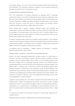 communication solutions, let us revel in the fact that these remarkable entities exist to break barriers
and build networks. Their unwavering commitment to excellence not only empowers businesses but
also fosters an environment ripe for technological innovation
Key Characteristics of Trustworthy Distributors
Part I: Key Characteristics of Trustworthy DistributorsIn the fast­paced world of cutting­edge
communication solutions, it is crucial to find distributors who possess certain key characteristics. These
traits ensure that a distributor can be trusted to provide high­quality products and exceptional services.
One such characteristic is reliability, as trustworthy distributors consistently deliver on their promises
without fail. They have a proven track record of meeting deadlines and exceeding customer
expectations, establishing themselves as reliable partners in the industry.
Another essential trait is expertise. Trustworthy distributors possess deep knowledge and
understanding of the latest communication technologies. They stay up­to­date with industry trends and
are well­versed in the technical aspects of the products they offer. This expertise enables them to
provide accurate guidance and recommendations to customers, ensuring that they receive the most
suitable solutions tailored to their unique needs.
Furthermore, transparency plays a pivotal role in identifying trustworthy distributors. These distributors
operate with utmost honesty and integrity, providing clear and detailed information about their products,
pricing structures, warranties, and after­sales support. They believe in building long­term relationships
based on trust rather than engaging in deceptive business practices.
By embodying these key characteristics – reliability, expertise, and transparency – trustworthy
distributors instill confidence in their customers
Distributor Profile 1: Company A – Innovations in Communication Solutions
Nestled in the heart of technological advancements, Company A stands as a shining beacon of
innovation in the realm of communication solutions. With their unwavering commitment to pushing
boundaries, they have constantly redefined what is possible in this ever­evolving landscape. Armed
with a team of brilliant minds and cutting­edge technology, Company A has consistently delivered
groundbreaking products and services that cater to the emerging needs of businesses worldwide. Their
portfolio boasts an impressive array of communication solutions that seamlessly integrate various
channels and platforms, revolutionizing the way organizations connect with their stakeholders. From
state­of­the­art voice communication systems to advanced data networking solutions, Company A has
mastered the art of bridging gaps and fostering seamless interactions across diverse industries. Their
commitment to excellence is reflected not only in their exceptional product offerings but also in their
unwavering dedication to customer satisfaction.
Company A’s secret ingredient lies in their ability to anticipate market needs before they arise. By
investing heavily in research and development, they stay one step ahead of the game, constantly
exploring new horizons for communication technologies. Moreover, their forward­thinking approach is
complemented by an unwavering focus on sustainability and social responsibility. As such, every
solution they create embodies eco­friendly practices while empowering businesses to thrive in a digital
age.
In a world where connectivity is key, Company A emerges as an unrivaled leader forging ahead into
uncharted territories
Distributor Profile 2: Company B – Reliable Partner in Communication Technology
In the vast landscape of communication technology, Company B stands tall as a beacon of reliability.
 