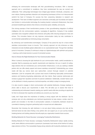 reshaping the communication landscape with their groundbreaking innovations. With a visionary
approach and a commitment to excellence, they have revolutionized the way we connect and
collaborate. Their cutting­edge technologies have bridged gaps between individuals, companies, and
even nations, fostering seamless interaction and empowering businesses to thrive in an interconnected
world.At the heart of Company D’s success lies their unwavering dedication to research and
development. Their team of brilliant engineers and visionaries continually push boundaries and explore
new frontiers in communication technology. By investing heavily in advanced infrastructure, they have
pioneered breakthrough solutions that enhance connectivity speed, reliability, and security.
One shining example of their transformative prowess is their groundbreaking integration of artificial
intelligence (AI) into communication systems. Leveraging AI algorithms, Company D has enabled
automated voice recognition software that enhances call quality while reducing background noise and
echoes. This innovative feature not only improves communication clarity but also contributes to
environmental sustainability by minimizing energy consumption.
By embracing such transformative technologies, Company D has paved the way for a future where
seamless communication knows no bounds. Their visionary approach not only enhances our daily
interactions but also facilitates global collaboration on an unprecedented scale. Through their relentless
pursuit of innovation, Company D continues to shape our digital landscape with optimism and purpose
– inspiring us all to break barriers in pursuit of connected success.
How to Choose the Right Distributor for Your Communication Needs
When it comes to choosing the right distributor for your communication needs, careful consideration is
essential. Start by assessing your specific requirements and objectives. Are you in search of cutting­
edge solutions that can revolutionize your communication infrastructure, or are you seeking a reliable
partner who can offer steady support and ensure seamless connectivity? Understanding your unique
needs will help you narrow down your options.Next, conduct thorough research on potential
distributors. Look for companies with a proven track record of delivering high­quality communication
solutions and fostering long­lasting relationships with their clients. Read customer testimonials and
reviews to gauge their reputation and level of customer satisfaction. Additionally, consider factors such
as the distributor’s industry experience, technical expertise, and ability to adapt to emerging trends.
It is also crucial to engage in direct communication with potential distributors. Arrange meetings or
phone calls to discuss your requirements in detail. This will allow you to assess their level of
understanding and enthusiasm towards meeting your specific needs while also providing an opportunity
for them to showcase their expertise and address any concerns you may have.
Lastly, don’t forget about the importance of building a strong rapport with the distributor. Opt for
someone who not only understands your technical requirements but also shares a similar vision for
growth and innovation in the field of communication solutions. A trustworthy distributor should be
committed to fostering a long­term partnership built on mutual trust and collaboration.
Remember that choosing the right distributor is not just about finding someone who ticks all the
technical boxes but also about finding a true partner who can support you on your journey towards
breaking barriers and building networks that will propel your organization towards future success.
Building Networks for Future Success: Leveraging Trustworthy Distributors
Building Networks for Future Success: Leveraging Trustworthy DistributorsIn today’s rapidly evolving
world, where effective communication is paramount, businesses must remain at the forefront of cutting­
edge solutions to thrive. This necessitates forging strong networks with trustworthy distributors who can
provide the right tools and technologies. Leveraging these distributors not only offers access to top­of­
 