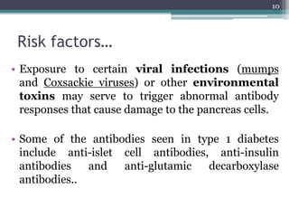 Risk factors…
• Exposure to certain viral infections (mumps
and Coxsackie viruses) or other environmental
toxins may serve to trigger abnormal antibody
responses that cause damage to the pancreas cells.
• Some of the antibodies seen in type 1 diabetes
include anti-islet cell antibodies, anti-insulin
antibodies and anti-glutamic decarboxylase
antibodies..
10
 