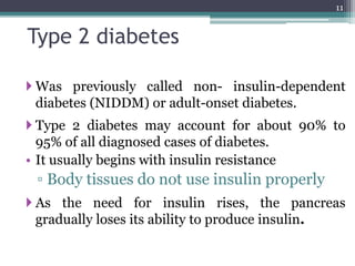 Type 2 diabetes
 Was previously called non- insulin-dependent
diabetes (NIDDM) or adult-onset diabetes.
 Type 2 diabetes may account for about 90% to
95% of all diagnosed cases of diabetes.
• It usually begins with insulin resistance
▫ Body tissues do not use insulin properly
 As the need for insulin rises, the pancreas
gradually loses its ability to produce insulin.
11
 