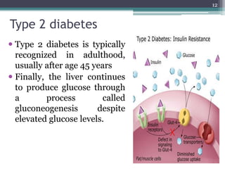 Type 2 diabetes
 Type 2 diabetes is typically
recognized in adulthood,
usually after age 45 years
 Finally, the liver continues
to produce glucose through
a process called
gluconeogenesis despite
elevated glucose levels.
12
 