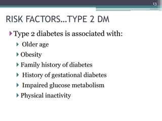 RISK FACTORS…TYPE 2 DM
Type 2 diabetes is associated with:
 Older age
 Obesity
 Family history of diabetes
 History of gestational diabetes
 Impaired glucose metabolism
 Physical inactivity
13
 