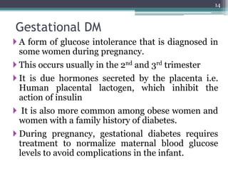 Gestational DM
 A form of glucose intolerance that is diagnosed in
some women during pregnancy.
 This occurs usually in the 2nd and 3rd trimester
 It is due hormones secreted by the placenta i.e.
Human placental lactogen, which inhibit the
action of insulin
 It is also more common among obese women and
women with a family history of diabetes.
 During pregnancy, gestational diabetes requires
treatment to normalize maternal blood glucose
levels to avoid complications in the infant.
14
 