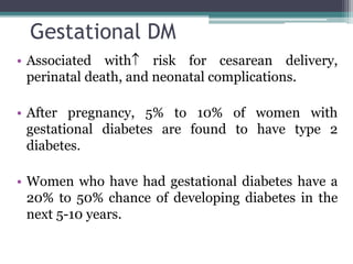 Gestational DM
• Associated with risk for cesarean delivery,
perinatal death, and neonatal complications.
• After pregnancy, 5% to 10% of women with
gestational diabetes are found to have type 2
diabetes.
• Women who have had gestational diabetes have a
20% to 50% chance of developing diabetes in the
next 5-10 years.
 