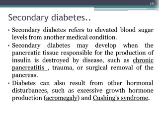 Secondary diabetes..
• Secondary diabetes refers to elevated blood sugar
levels from another medical condition.
• Secondary diabetes may develop when the
pancreatic tissue responsible for the production of
insulin is destroyed by disease, such as chronic
pancreatitis , trauma, or surgical removal of the
pancreas.
• Diabetes can also result from other hormonal
disturbances, such as excessive growth hormone
production (acromegaly) and Cushing's syndrome.
16
 