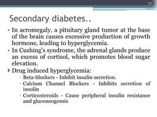 Secondary diabetes..
• In acromegaly, a pituitary gland tumor at the base
of the brain causes excessive production of growth
hormone, leading to hyperglycemia.
• In Cushing's syndrome, the adrenal glands produce
an excess of cortisol, which promotes blood sugar
elevation.
 Drug induced hyperglycemia:
◦ Beta-blockers - Inhibit insulin secretion.
◦ Calcium Channel Blockers - Inhibits secretion of
insulin
◦ Corticosteroids - Cause peripheral insulin resistance
and gluconeogensis
17
 
