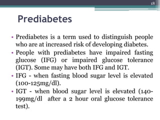 Prediabetes
• Prediabetes is a term used to distinguish people
who are at increased risk of developing diabetes.
• People with prediabetes have impaired fasting
glucose (IFG) or impaired glucose tolerance
(IGT). Some may have both IFG and IGT.
• IFG - when fasting blood sugar level is elevated
(100-125mg/dl).
• IGT - when blood sugar level is elevated (140-
199mg/dl after a 2 hour oral glucose tolerance
test).
18
 
