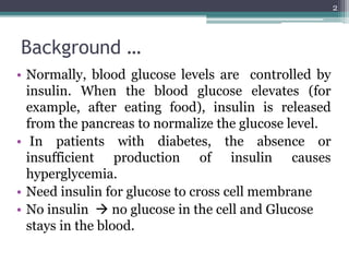 Background …
• Normally, blood glucose levels are controlled by
insulin. When the blood glucose elevates (for
example, after eating food), insulin is released
from the pancreas to normalize the glucose level.
• In patients with diabetes, the absence or
insufficient production of insulin causes
hyperglycemia.
• Need insulin for glucose to cross cell membrane
• No insulin  no glucose in the cell and Glucose
stays in the blood.
2
 