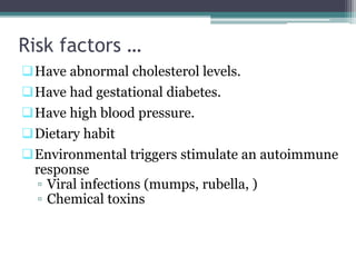 Risk factors …
Have abnormal cholesterol levels.
Have had gestational diabetes.
Have high blood pressure.
Dietary habit
Environmental triggers stimulate an autoimmune
response
▫ Viral infections (mumps, rubella, )
▫ Chemical toxins
 
