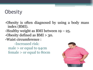 Obesity
-Obesity is often diagnosed by using a body mass
index (BMI).
-Healthy weight as BMI between 19 – 25.
-Obesity defined as BMI > 30.
-Waist circumference :
-Increased risk:
male > or equal to 94cm
female > or equal to 80cm
 
