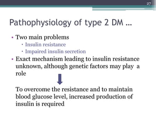 Pathophysiology of type 2 DM …
• Two main problems
 Insulin resistance
 Impaired insulin secretion
• Exact mechanism leading to insulin resistance
unknown, although genetic factors may play a
role
To overcome the resistance and to maintain
blood glucose level, increased production of
insulin is required
27
 