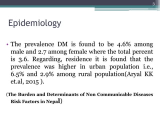 Epidemiology
• The prevalence DM is found to be 4.6% among
male and 2.7 among female where the total percent
is 3.6. Regarding, residence it is found that the
prevalence was higher in urban population i.e.,
6.5% and 2.9% among rural population(Aryal KK
et.al, 2015 ).
(The Burden and Determinants of Non Communicable Diseases
Risk Factors in Nepal)
3
 