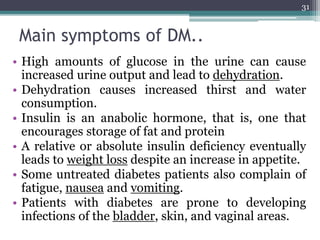 Main symptoms of DM..
• High amounts of glucose in the urine can cause
increased urine output and lead to dehydration.
• Dehydration causes increased thirst and water
consumption.
• Insulin is an anabolic hormone, that is, one that
encourages storage of fat and protein
• A relative or absolute insulin deficiency eventually
leads to weight loss despite an increase in appetite.
• Some untreated diabetes patients also complain of
fatigue, nausea and vomiting.
• Patients with diabetes are prone to developing
infections of the bladder, skin, and vaginal areas.
31
 