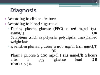 Diagnosis
• According to clinical feature
• According to blood sugar test
▫ Fasting plasma glucose (FPG) ≥ 126 mg/dl (7.0
mmol/l) OR
Symptoms ,such as polyuria, polydipsia, unexplained
weight loss
▫ A random plasma glucose ≥ 200 mg/dl (11.1 mmol/l)
OR
Plasma glucose ≥ 200 mg/dl ( 11.1 mmol/l) 2 hours
after a 75g glucose load OR
Hb1C ≥ 6.5%.
35
 