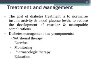 Treatment and Management
• The goal of diabetes treatment is to normalize
insulin activity & blood glucose levels to reduce
the development of vascular & neuropathic
complications.
• Diabetes management has 5 components:
- Nutritional therapy
- Exercise
- Monitoring
- Pharmacologic therapy
- Education
36
 