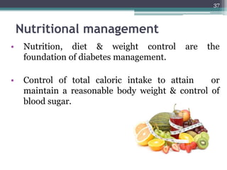 Nutritional management
• Nutrition, diet & weight control are the
foundation of diabetes management.
• Control of total caloric intake to attain or
maintain a reasonable body weight & control of
blood sugar.
37
 