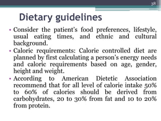 Dietary guidelines
• Consider the patient’s food preferences, lifestyle,
usual eating times, and ethnic and cultural
background.
• Caloric requirements: Calorie controlled diet are
planned by first calculating a person’s energy needs
and caloric requirements based on age, gender,
height and weight.
• According to American Dietetic Association
recommend that for all level of calorie intake 50%
to 60% of calories should be derived from
carbohydrates, 20 to 30% from fat and 10 to 20%
from protein.
38
 