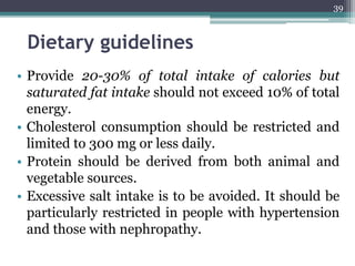 Dietary guidelines
• Provide 20-30% of total intake of calories but
saturated fat intake should not exceed 10% of total
energy.
• Cholesterol consumption should be restricted and
limited to 300 mg or less daily.
• Protein should be derived from both animal and
vegetable sources.
• Excessive salt intake is to be avoided. It should be
particularly restricted in people with hypertension
and those with nephropathy.
39
 