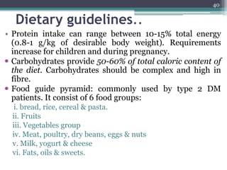 Dietary guidelines..
• Protein intake can range between 10-15% total energy
(0.8-1 g/kg of desirable body weight). Requirements
increase for children and during pregnancy.
 Carbohydrates provide 50-60% of total caloric content of
the diet. Carbohydrates should be complex and high in
fibre.
 Food guide pyramid: commonly used by type 2 DM
patients. It consist of 6 food groups:
i. bread, rice, cereal & pasta.
ii. Fruits
iii. Vegetables group
iv. Meat, poultry, dry beans, eggs & nuts
v. Milk, yogurt & cheese
vi. Fats, oils & sweets.
40
 