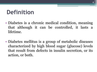 Definition
• Diabetes is a chronic medical condition, meaning
that although it can be controlled, it lasts a
lifetime.
• Diabetes mellitus is a group of metabolic diseases
characterized by high blood sugar (glucose) levels
that result from defects in insulin secretion, or its
action, or both.
4
 