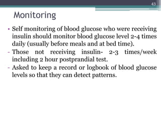 Monitoring
• Self monitoring of blood glucose who were receiving
insulin should monitor blood glucose level 2-4 times
daily (usually before meals and at bed time).
- Those not receiving insulin- 2-3 times/week
including 2 hour postprandial test.
- Asked to keep a record or logbook of blood glucose
levels so that they can detect patterns.
43
 