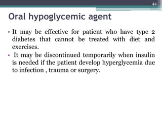 Oral hypoglycemic agent
• It may be effective for patient who have type 2
diabetes that cannot be treated with diet and
exercises.
• It may be discontinued temporarily when insulin
is needed if the patient develop hyperglycemia due
to infection , trauma or surgery.
44
 