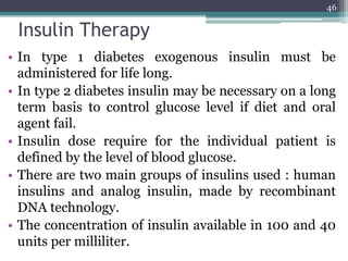 Insulin Therapy
• In type 1 diabetes exogenous insulin must be
administered for life long.
• In type 2 diabetes insulin may be necessary on a long
term basis to control glucose level if diet and oral
agent fail.
• Insulin dose require for the individual patient is
defined by the level of blood glucose.
• There are two main groups of insulins used : human
insulins and analog insulin, made by recombinant
DNA technology.
• The concentration of insulin available in 100 and 40
units per milliliter.
46
 