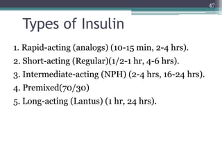 Types of Insulin
1. Rapid-acting (analogs) (10-15 min, 2-4 hrs).
2. Short-acting (Regular)(1/2-1 hr, 4-6 hrs).
3. Intermediate-acting (NPH) (2-4 hrs, 16-24 hrs).
4. Premixed(70/30)
5. Long-acting (Lantus) (1 hr, 24 hrs).
47
 