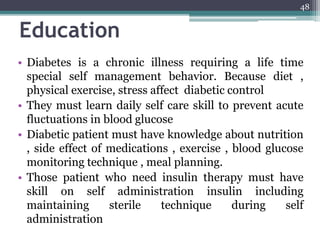 Education
• Diabetes is a chronic illness requiring a life time
special self management behavior. Because diet ,
physical exercise, stress affect diabetic control
• They must learn daily self care skill to prevent acute
fluctuations in blood glucose
• Diabetic patient must have knowledge about nutrition
, side effect of medications , exercise , blood glucose
monitoring technique , meal planning.
• Those patient who need insulin therapy must have
skill on self administration insulin including
maintaining sterile technique during self
administration
48
 