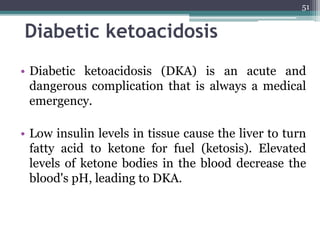 Diabetic ketoacidosis
• Diabetic ketoacidosis (DKA) is an acute and
dangerous complication that is always a medical
emergency.
• Low insulin levels in tissue cause the liver to turn
fatty acid to ketone for fuel (ketosis). Elevated
levels of ketone bodies in the blood decrease the
blood's pH, leading to DKA.
51
 