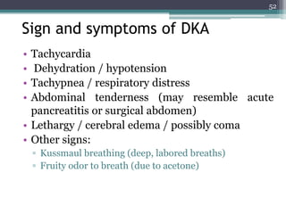 Sign and symptoms of DKA
• Tachycardia
• Dehydration / hypotension
• Tachypnea / respiratory distress
• Abdominal tenderness (may resemble acute
pancreatitis or surgical abdomen)
• Lethargy / cerebral edema / possibly coma
• Other signs:
▫ Kussmaul breathing (deep, labored breaths)
▫ Fruity odor to breath (due to acetone)
52
 