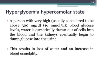 Hyperglycemia hyperosmolar state
• A person with very high (usually considered to be
above 300 mg/dl (16 mmol/L)) blood glucose
levels, water is osmotically drawn out of cells into
the blood and the kidneys eventually begin to
dump glucose into the urine.
• This results in loss of water and an increase in
blood osmolality.
53
 