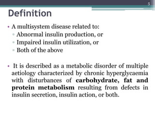 Definition
• A multisystem disease related to:
▫ Abnormal insulin production, or
▫ Impaired insulin utilization, or
▫ Both of the above
• It is described as a metabolic disorder of multiple
aetiology characterized by chronic hyperglycaemia
with disturbances of carbohydrate, fat and
protein metabolism resulting from defects in
insulin secretion, insulin action, or both.
5
 
