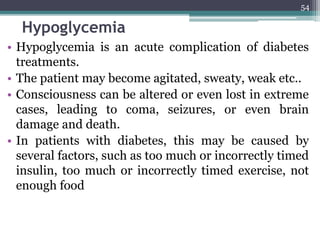 Hypoglycemia
• Hypoglycemia is an acute complication of diabetes
treatments.
• The patient may become agitated, sweaty, weak etc..
• Consciousness can be altered or even lost in extreme
cases, leading to coma, seizures, or even brain
damage and death.
• In patients with diabetes, this may be caused by
several factors, such as too much or incorrectly timed
insulin, too much or incorrectly timed exercise, not
enough food
54
 
