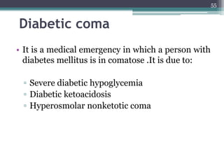 Diabetic coma
• It is a medical emergency in which a person with
diabetes mellitus is in comatose .It is due to:
▫ Severe diabetic hypoglycemia
▫ Diabetic ketoacidosis
▫ Hyperosmolar nonketotic coma
55
 