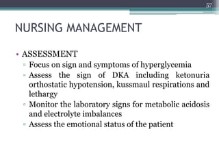 NURSING MANAGEMENT
• ASSESSMENT
▫ Focus on sign and symptoms of hyperglycemia
▫ Assess the sign of DKA including ketonuria
orthostatic hypotension, kussmaul respirations and
lethargy
▫ Monitor the laboratory signs for metabolic acidosis
and electrolyte imbalances
▫ Assess the emotional status of the patient
57
 