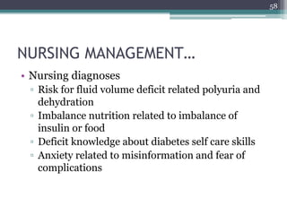NURSING MANAGEMENT…
• Nursing diagnoses
▫ Risk for fluid volume deficit related polyuria and
dehydration
▫ Imbalance nutrition related to imbalance of
insulin or food
▫ Deficit knowledge about diabetes self care skills
▫ Anxiety related to misinformation and fear of
complications
58
 