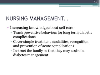 NURSING MANAGEMENT…
• Increasing knowledge about self care
▫ Teach preventive behaviors for long term diabetic
complications
▫ Cover simple treatment modalities, recognition
and prevention of acute complications
▫ Instruct the family so that they may assist in
diabetes management
62
 