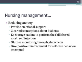Nursing management…
• Reducing anxiety
▫ Provide emotional support
▫ Clear misconceptions about diabetes
▫ Encourage patient to perform the skill feared
most: self injection
▫ Glucose monitoring through glucometer
▫ Give positive reinforcement for self care behaviors
attempted
63
 