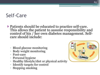 Self-Care
 Patients should be educated to practice self-care.
This allows the patient to assume responsibility and
control of his / her own diabetes management. Self-
care should include:
◦ Blood glucose monitoring
◦ Body weight monitoring
◦ Foot-care
◦ Personal hygiene
◦ Healthy lifestyle/diet or physical activity
◦ Identify targets for control
◦ Stopping smoking
65
 