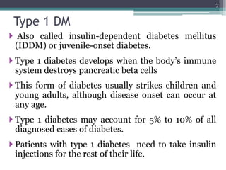 Type 1 DM
 Also called insulin-dependent diabetes mellitus
(IDDM) or juvenile-onset diabetes.
 Type 1 diabetes develops when the body’s immune
system destroys pancreatic beta cells
 This form of diabetes usually strikes children and
young adults, although disease onset can occur at
any age.
 Type 1 diabetes may account for 5% to 10% of all
diagnosed cases of diabetes.
 Patients with type 1 diabetes need to take insulin
injections for the rest of their life.
7
 