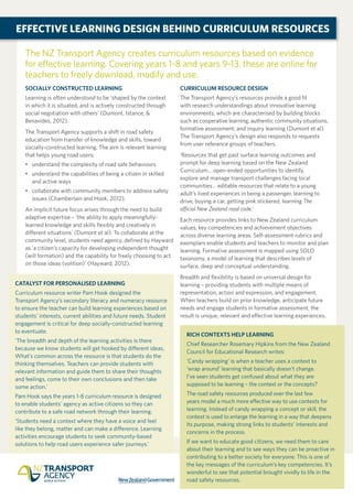 The NZ Transport Agency creates curriculum resources based on evidence
for effective learning. Covering years 1-8 and years 9-13, these are online for
teachers to freely download, modify and use.
SOCIALLY CONSTRUCTED LEARNING
Learning is often understood to be ‘shaped by the context
in which it is situated, and is actively constructed through
social negotiation with others’ (Dumont, Istance, &
Benavides, 2012).
The Transport Agency supports a shift in road safety
education from transfer of knowledge and skills, toward
socially-constructed learning. The aim is relevant learning
that helps young road users:
•	 understand the complexity of road safe behaviours
•	understand the capabilities of being a citizen in skilled
and active ways
•	collaborate with community members to address safety
issues (Chamberlain and Hook, 2012).
An implicit future focus arises through the need to build
adaptive expertise – ‘the ability to apply meaningfully-
learned knowledge and skills flexibly and creatively in
different situations’ (Dumont et al). To collaborate at the
community level, students need agency, defined by Hayward
as ‘a citizen’s capacity for developing independent thought
(will formation) and the capability for freely choosing to act
on those ideas (volition)’ (Hayward, 2012).
CURRICULUM RESOURCE DESIGN
The Transport Agency’s resources provide a good fit
with research understandings about innovative learning
environments, which are characterised by building blocks
such as cooperative learning, authentic community situations,
formative assessment, and inquiry learning (Dumont et al).
The Transport Agency’s design also responds to requests
from user reference groups of teachers.
‘Resources that get past surface learning outcomes and
prompt for deep learning based on the New Zealand
Curriculum… open-ended opportunities to identify,
explore and manage transport challenges facing local
communities… editable resources that relate to a young
adult’s lived experiences in being a passenger, learning to
drive, buying a car, getting pink stickered, learning The
official New Zealand road code.’
Each resource provides links to New Zealand curriculum
values, key competencies and achievement objectives
across diverse learning areas. Self-assessment rubrics and
exemplars enable students and teachers to monitor and plan
learning. Formative assessment is mapped using SOLO
taxonomy, a model of learning that describes levels of
surface, deep and conceptual understanding.
Breadth and flexibility is based on universal design for
learning – providing students with multiple means of
representation, action and expression, and engagement.
When teachers build on prior knowledge, anticipate future
needs and engage students in formative assessment, the
result is unique, relevant and effective learning experiences.
EFFECTIVE LEARNING DESIGN BEHIND CURRICULUM RESOURCES
RICH CONTEXTS HELP LEARNING
Chief Researcher Rosemary Hipkins from the New Zealand
Council for Educational Research writes:
‘Candy wrapping’ is when a teacher uses a context to
‘wrap around’ learning that basically doesn’t change.
I’ve seen students get confused about what they are
supposed to be learning – the context or the concepts?
The road safety resources produced over the last few
years model a much more effective way to use contexts for
learning. Instead of candy wrapping a concept or skill, the
context is used to enlarge the learning in a way that deepens
its purpose, making strong links to students’ interests and
concerns in the process.
If we want to educate good citizens, we need them to care
about their learning and to see ways they can be proactive in
contributing to a better society for everyone. This is one of
the key messages of the curriculum’s key competencies. It’s
wonderful to see that potential brought vividly to life in the
road safety resources.
CATALYST FOR PERSONALISED LEARNING
Curriculum resource writer Pam Hook designed the
Transport Agency’s secondary literacy and numeracy resource
to ensure the teacher can build learning experiences based on
students’ interests, current abilities and future needs. Student
engagement is critical for deep socially-constructed learning
to eventuate.
‘The breadth and depth of the learning activities is there
because we know students will get hooked by different ideas.
What’s common across the resource is that students do the
thinking themselves. Teachers can provide students with
relevant information and guide them to share their thoughts
and feelings, come to their own conclusions and then take
some action.’
Pam Hook says the years 1-8 curriculum resource is designed
to enable students’ agency as active citizens so they can
contribute to a safe road network through their learning.
‘Students need a context where they have a voice and feel
like they belong, matter and can make a difference. Learning
activities encourage students to seek community-based
solutions to help road users experience safer journeys.’
 