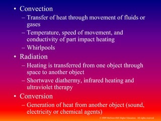 © 2009 McGraw-Hill Higher Education. All rights reserved
• Convection
– Transfer of heat through movement of fluids or
gases
– Temperature, speed of movement, and
conductivity of part impact heating
– Whirlpools
• Radiation
– Heating is transferred from one object through
space to another object
– Shortwave diathermy, infrared heating and
ultraviolet therapy
• Conversion
– Generation of heat from another object (sound,
electricity or chemical agents)
 