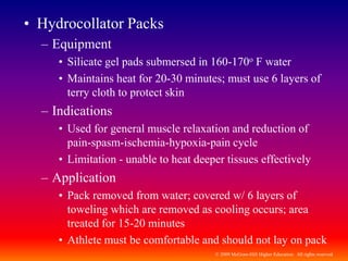 © 2009 McGraw-Hill Higher Education. All rights reserved
• Hydrocollator Packs
– Equipment
• Silicate gel pads submersed in 160-170o F water
• Maintains heat for 20-30 minutes; must use 6 layers of
terry cloth to protect skin
– Indications
• Used for general muscle relaxation and reduction of
pain-spasm-ischemia-hypoxia-pain cycle
• Limitation - unable to heat deeper tissues effectively
– Application
• Pack removed from water; covered w/ 6 layers of
toweling which are removed as cooling occurs; area
treated for 15-20 minutes
• Athlete must be comfortable and should not lay on pack
 