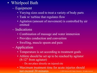 © 2009 McGraw-Hill Higher Education. All rights reserved
• Whirlpool Bath
– Equipment
• Varying sizes used to treat a variety of body parts
• Tank w/ turbine that regulates flow
• Agitation (amount of movement) is controlled by air
emitted
– Indications
• Combination of massage and water immersion
• Provides conduction and convection
• Swelling, muscle spasm and pain
– Application
• Temperature is set according to treatment goals
• Athlete should be set up to be reached by agitator
(8-12” from agitator)
– Do not place directly on injured site
• Maximum treatment time for acute injuries should
not exceed 20 minutes
 